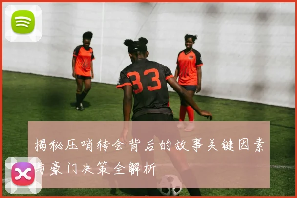 揭秘压哨转会背后的故事关键因素与豪门决策全解析