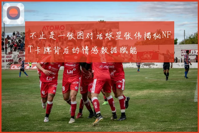 不止是一张图对话球星张伟揭秘NFT卡牌背后的情感数据赋能